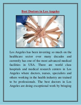 Best Doctors in Los Angeles
Los Angeles has been investing so much on the
healthcare sector over many decades and
currently has one of the most advanced medical
facilities in USA. There are world class
hospitals and medical research centers in Los
Angeles where doctors, nurses, specialists and
others working in the health industry are trained
to be professionals. The best doctors in Los
Angeles are doing exceptional work by bringing
 