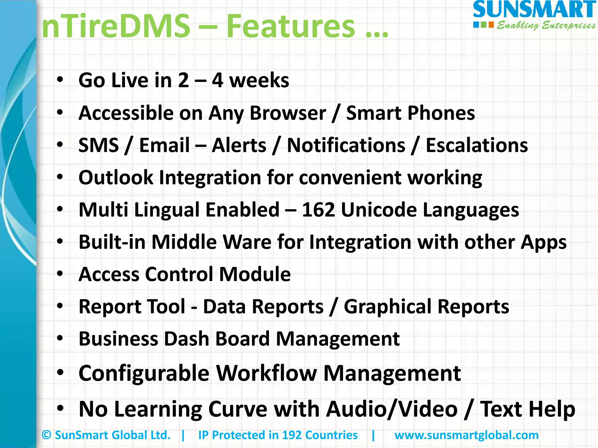 © SunSmart Global Ltd. | IP Protected in 192 Countries | www.sunsmartglobal.com
nTireDMS – Features …
• Go Live in 2 – 4 weeks
• Accessible on Any Browser / Smart Phones
• SMS / Email – Alerts / Notifications / Escalations
• Outlook Integration for convenient working
• Multi Lingual Enabled – 162 Unicode Languages
• Built-in Middle Ware for Integration with other Apps
• Access Control Module
• Report Tool - Data Reports / Graphical Reports
• Business Dash Board Management
• Configurable Workflow Management
• No Learning Curve with Audio/Video / Text Help
 