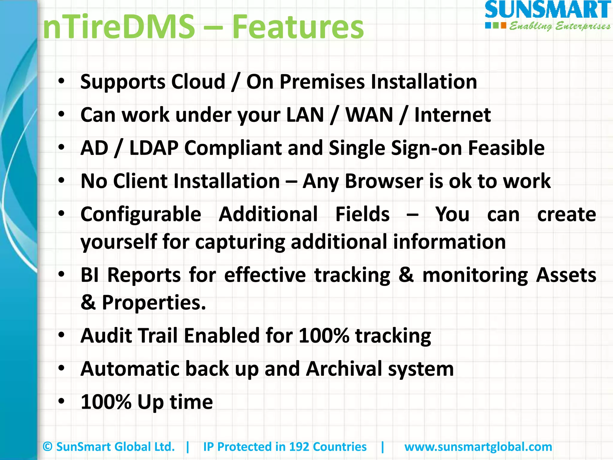 © SunSmart Global Ltd. | IP Protected in 192 Countries | www.sunsmartglobal.com
nTireDMS – Features
• Supports Cloud / On Premises Installation
• Can work under your LAN / WAN / Internet
• AD / LDAP Compliant and Single Sign-on Feasible
• No Client Installation – Any Browser is ok to work
• Configurable Additional Fields – You can create
yourself for capturing additional information
• BI Reports for effective tracking & monitoring Assets
& Properties.
• Audit Trail Enabled for 100% tracking
• Automatic back up and Archival system
• 100% Up time
 