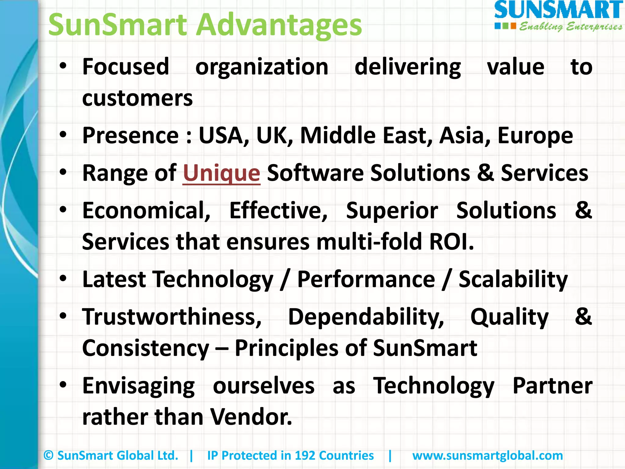 © SunSmart Global Ltd. | IP Protected in 192 Countries | www.sunsmartglobal.com
• Focused organization delivering value to
customers
• Presence : USA, UK, Middle East, Asia, Europe
• Range of Unique Software Solutions & Services
• Economical, Effective, Superior Solutions &
Services that ensures multi‐fold ROI.
• Latest Technology / Performance / Scalability
• Trustworthiness, Dependability, Quality &
Consistency – Principles of SunSmart
• Envisaging ourselves as Technology Partner
rather than Vendor.
SunSmart Advantages
 