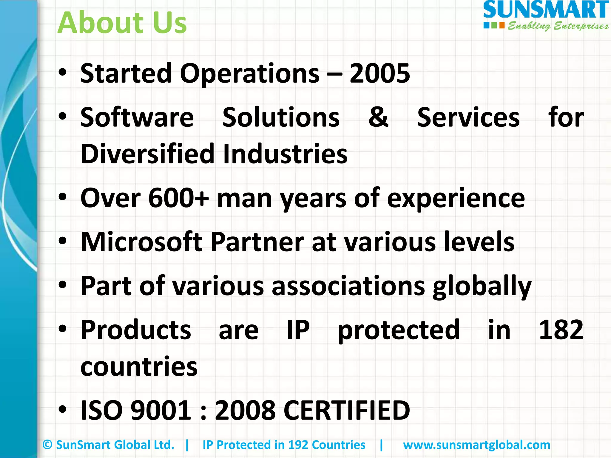 © SunSmart Global Ltd. | IP Protected in 192 Countries | www.sunsmartglobal.com
About Us
• Started Operations – 2005
• Software Solutions & Services for
Diversified Industries
• Over 600+ man years of experience
• Microsoft Partner at various levels
• Part of various associations globally
• Products are IP protected in 182
countries
• ISO 9001 : 2008 CERTIFIED
 