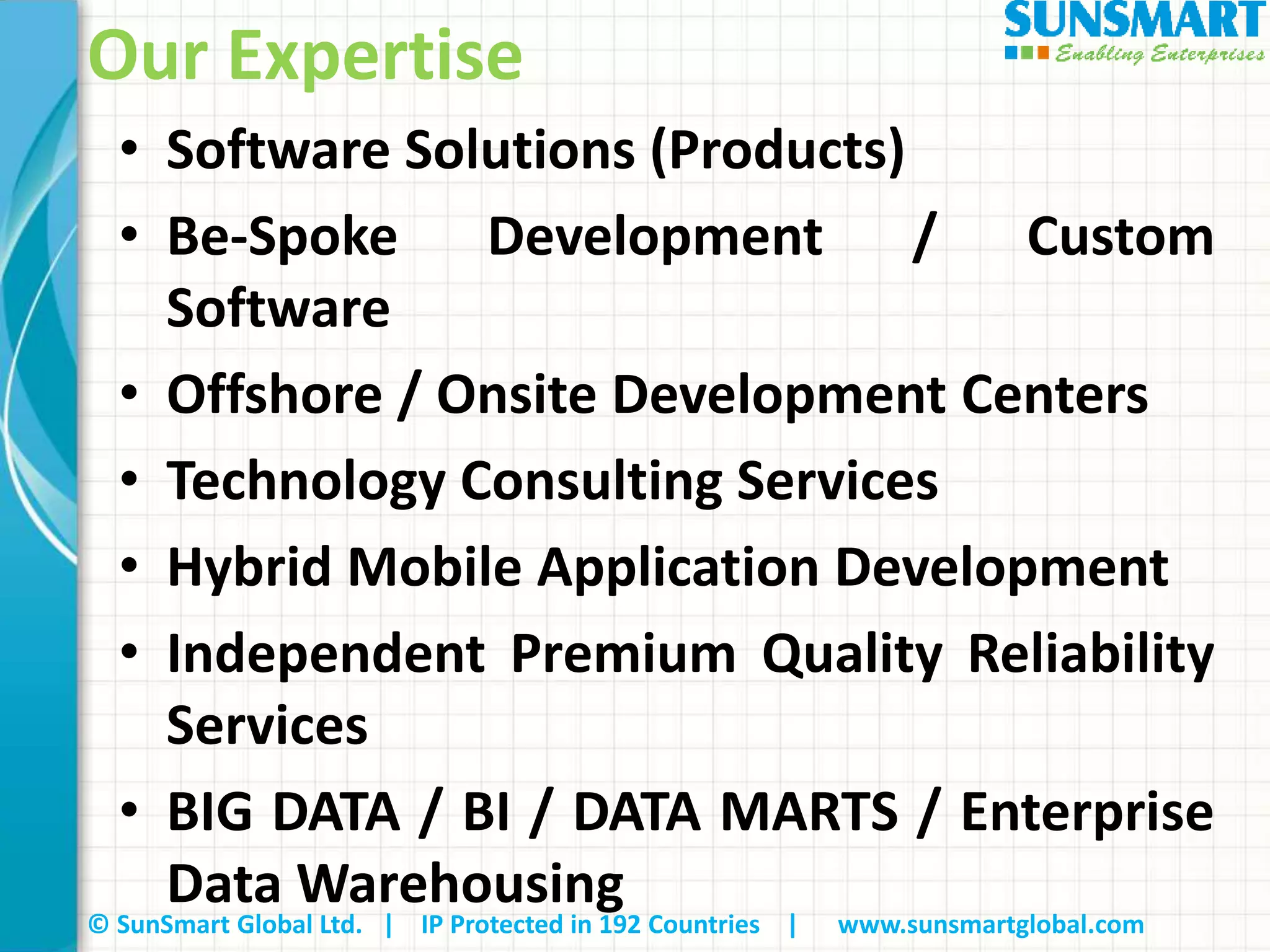 © SunSmart Global Ltd. | IP Protected in 192 Countries | www.sunsmartglobal.com
Our Expertise
• Software Solutions (Products)
• Be-Spoke Development / Custom
Software
• Offshore / Onsite Development Centers
• Technology Consulting Services
• Hybrid Mobile Application Development
• Independent Premium Quality Reliability
Services
• BIG DATA / BI / DATA MARTS / Enterprise
Data Warehousing
 
