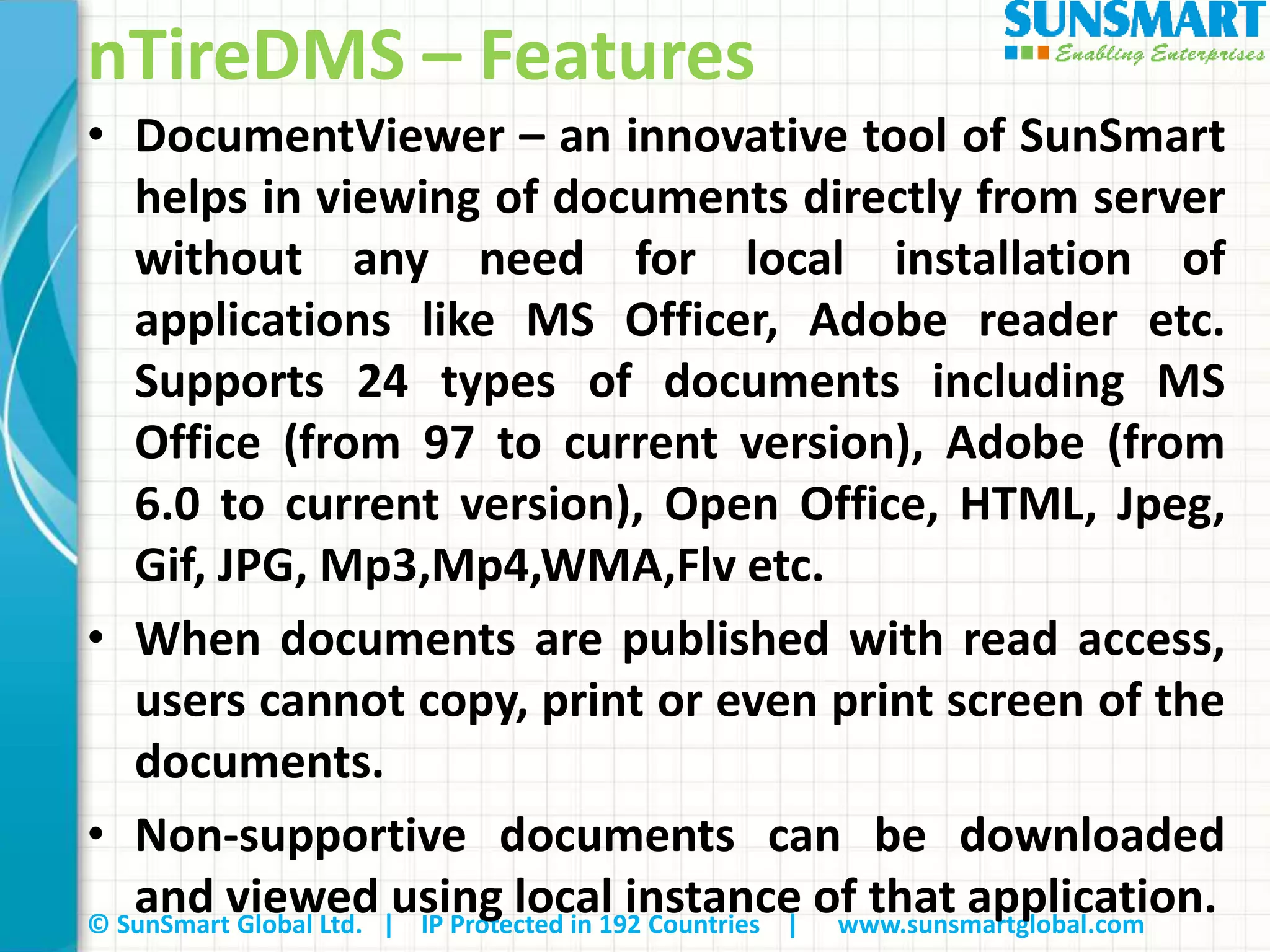 © SunSmart Global Ltd. | IP Protected in 192 Countries | www.sunsmartglobal.com
nTireDMS – Features
• DocumentViewer – an innovative tool of SunSmart
helps in viewing of documents directly from server
without any need for local installation of
applications like MS Officer, Adobe reader etc.
Supports 24 types of documents including MS
Office (from 97 to current version), Adobe (from
6.0 to current version), Open Office, HTML, Jpeg,
Gif, JPG, Mp3,Mp4,WMA,Flv etc.
• When documents are published with read access,
users cannot copy, print or even print screen of the
documents.
• Non-supportive documents can be downloaded
and viewed using local instance of that application.
 