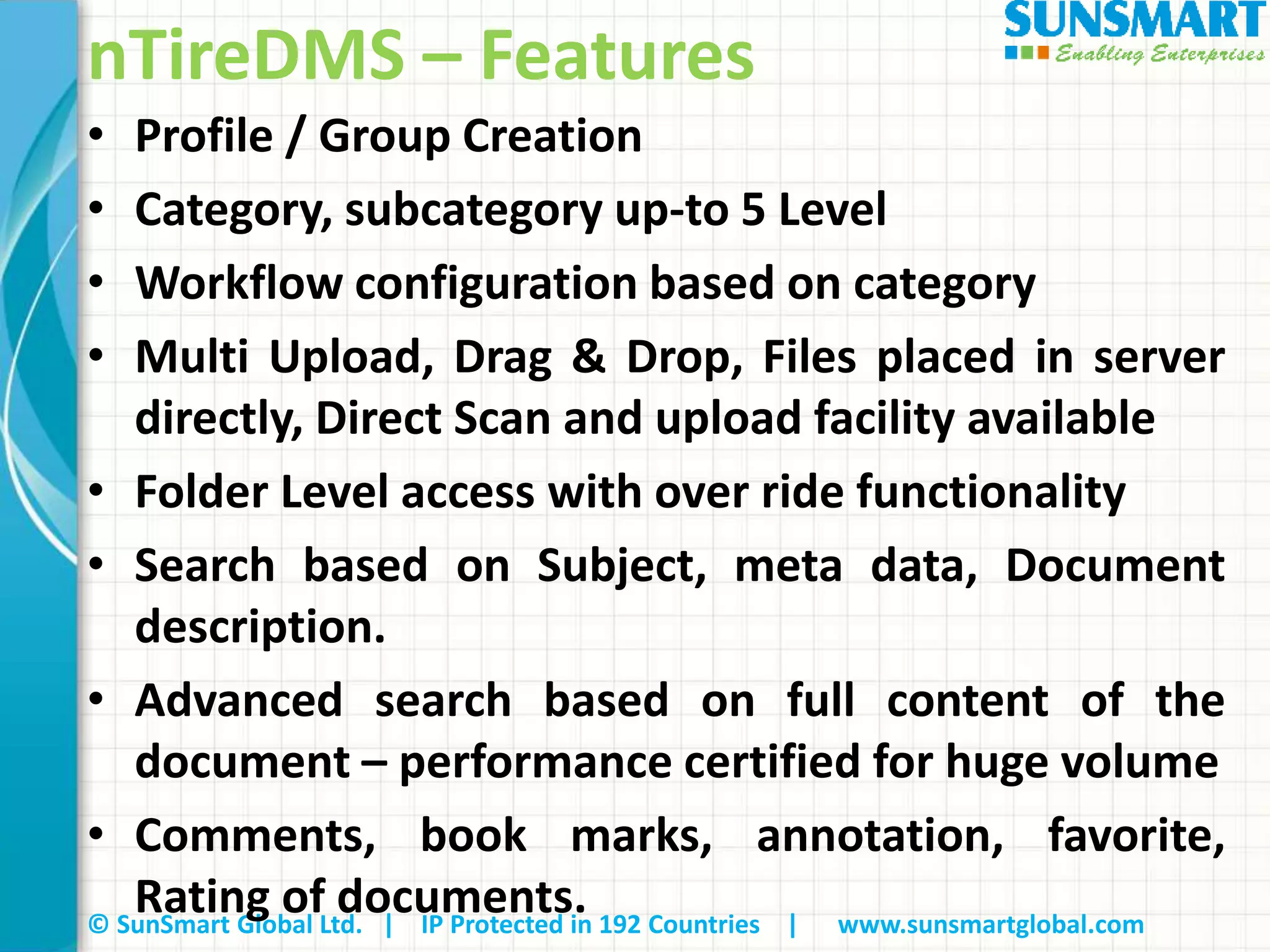 © SunSmart Global Ltd. | IP Protected in 192 Countries | www.sunsmartglobal.com
nTireDMS – Features
• Profile / Group Creation
• Category, subcategory up-to 5 Level
• Workflow configuration based on category
• Multi Upload, Drag & Drop, Files placed in server
directly, Direct Scan and upload facility available
• Folder Level access with over ride functionality
• Search based on Subject, meta data, Document
description.
• Advanced search based on full content of the
document – performance certified for huge volume
• Comments, book marks, annotation, favorite,
Rating of documents.
 