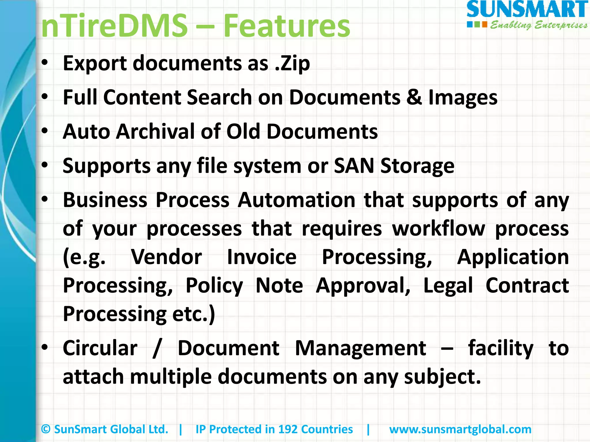 © SunSmart Global Ltd. | IP Protected in 192 Countries | www.sunsmartglobal.com
nTireDMS – Features
• Export documents as .Zip
• Full Content Search on Documents & Images
• Auto Archival of Old Documents
• Supports any file system or SAN Storage
• Business Process Automation that supports of any
of your processes that requires workflow process
(e.g. Vendor Invoice Processing, Application
Processing, Policy Note Approval, Legal Contract
Processing etc.)
• Circular / Document Management – facility to
attach multiple documents on any subject.
 