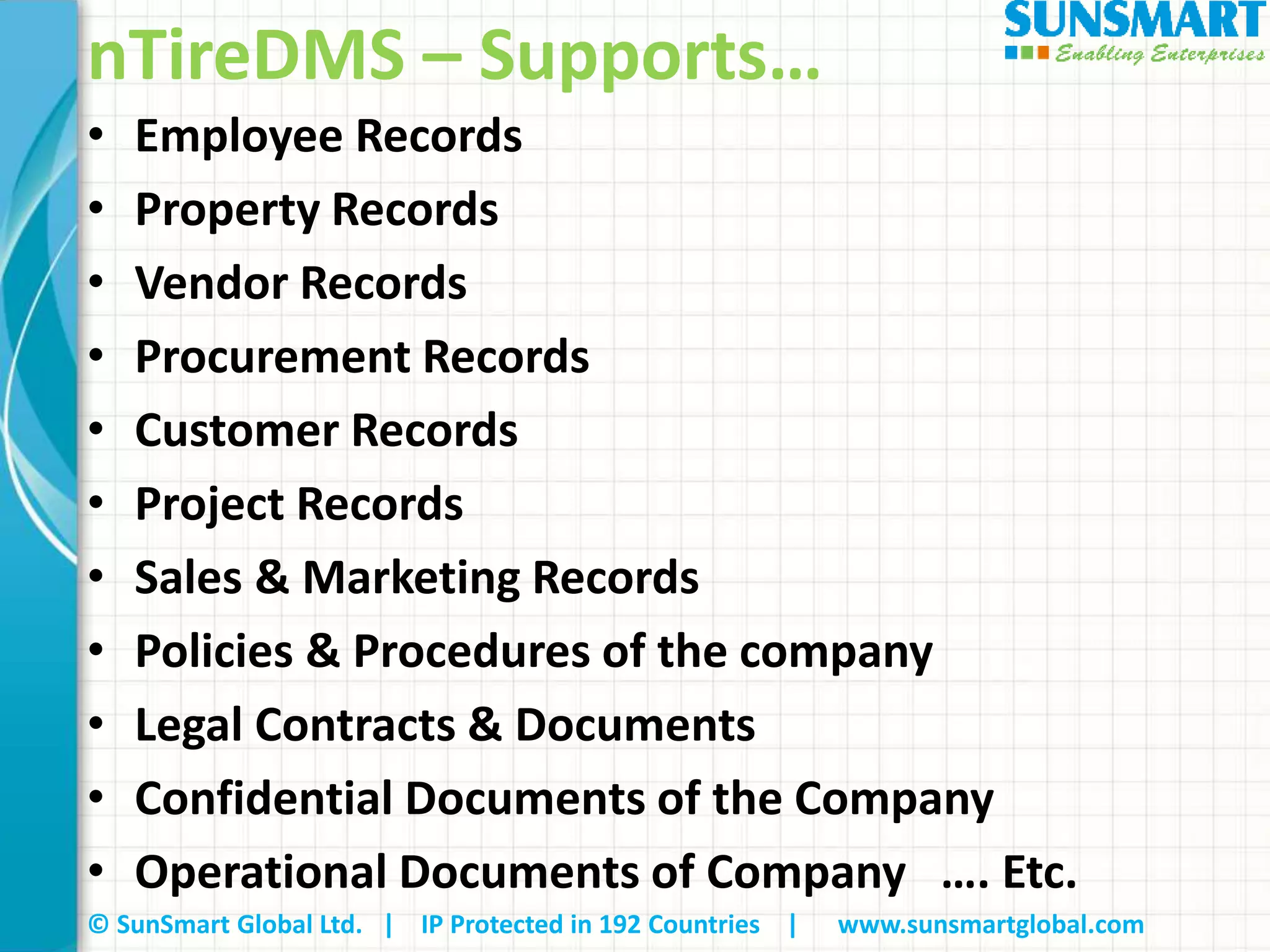 © SunSmart Global Ltd. | IP Protected in 192 Countries | www.sunsmartglobal.com
nTireDMS – Supports…
• Employee Records
• Property Records
• Vendor Records
• Procurement Records
• Customer Records
• Project Records
• Sales & Marketing Records
• Policies & Procedures of the company
• Legal Contracts & Documents
• Confidential Documents of the Company
• Operational Documents of Company …. Etc.
 