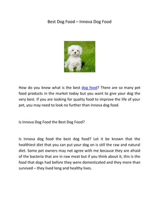 Best Dog Food – Innova Dog Food




How do you know what is the best dog food? There are so many pet
food products in the market today but you want to give your dog the
very best. If you are looking for quality food to improve the life of your
pet, you may need to look no further than Innova dog food.



Is Innova Dog Food the Best Dog Food?



Is Innova dog food the best dog food? Let it be known that the
healthiest diet that you can put your dog on is still the raw and natural
diet. Some pet owners may not agree with me because they are afraid
of the bacteria that are in raw meat but if you think about it, this is the
food that dogs had before they were domesticated and they more than
survived – they lived long and healthy lives.
 
