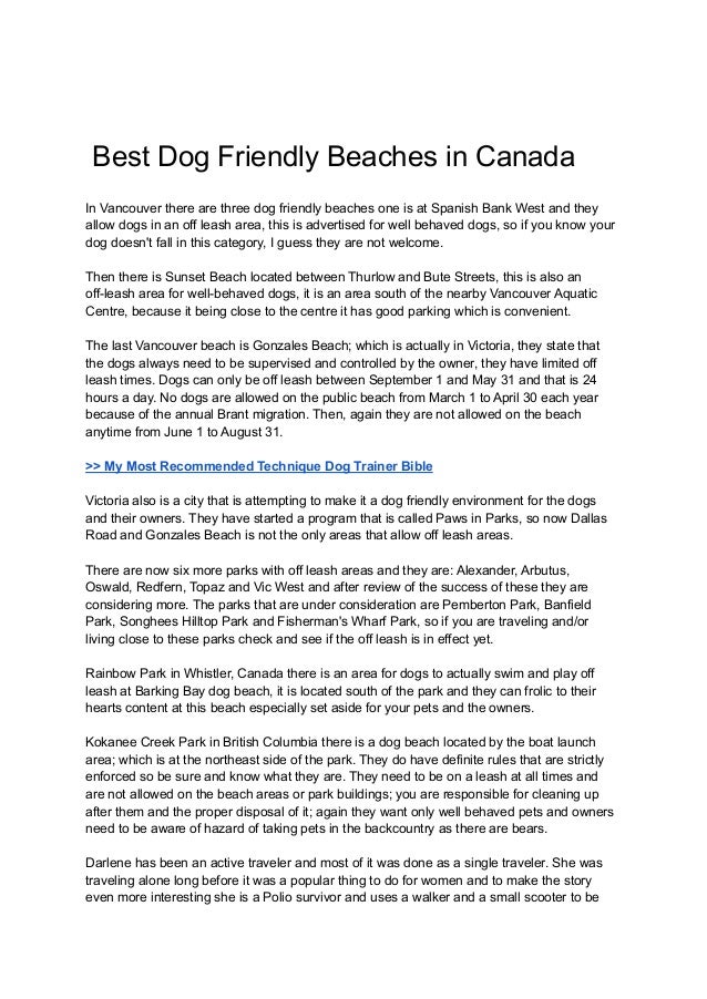 Best Dog Friendly Beaches in Canada
In Vancouver there are three dog friendly beaches one is at Spanish Bank West and they
allow dogs in an off leash area, this is advertised for well behaved dogs, so if you know your
dog doesn't fall in this category, I guess they are not welcome.
Then there is Sunset Beach located between Thurlow and Bute Streets, this is also an
off-leash area for well-behaved dogs, it is an area south of the nearby Vancouver Aquatic
Centre, because it being close to the centre it has good parking which is convenient.
The last Vancouver beach is Gonzales Beach; which is actually in Victoria, they state that
the dogs always need to be supervised and controlled by the owner, they have limited off
leash times. Dogs can only be off leash between September 1 and May 31 and that is 24
hours a day. No dogs are allowed on the public beach from March 1 to April 30 each year
because of the annual Brant migration. Then, again they are not allowed on the beach
anytime from June 1 to August 31.
>> My Most Recommended Technique Dog Trainer Bible
Victoria also is a city that is attempting to make it a dog friendly environment for the dogs
and their owners. They have started a program that is called Paws in Parks, so now Dallas
Road and Gonzales Beach is not the only areas that allow off leash areas.
There are now six more parks with off leash areas and they are: Alexander, Arbutus,
Oswald, Redfern, Topaz and Vic West and after review of the success of these they are
considering more. The parks that are under consideration are Pemberton Park, Banfield
Park, Songhees Hilltop Park and Fisherman's Wharf Park, so if you are traveling and/or
living close to these parks check and see if the off leash is in effect yet.
Rainbow Park in Whistler, Canada there is an area for dogs to actually swim and play off
leash at Barking Bay dog beach, it is located south of the park and they can frolic to their
hearts content at this beach especially set aside for your pets and the owners.
Kokanee Creek Park in British Columbia there is a dog beach located by the boat launch
area; which is at the northeast side of the park. They do have definite rules that are strictly
enforced so be sure and know what they are. They need to be on a leash at all times and
are not allowed on the beach areas or park buildings; you are responsible for cleaning up
after them and the proper disposal of it; again they want only well behaved pets and owners
need to be aware of hazard of taking pets in the backcountry as there are bears.
Darlene has been an active traveler and most of it was done as a single traveler. She was
traveling alone long before it was a popular thing to do for women and to make the story
even more interesting she is a Polio survivor and uses a walker and a small scooter to be
 