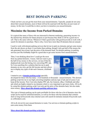 BEST DOMAIN PARKING
Check out how you can get the most from your unused domains. Typically, people do not carry
about their unused domains, most of them will not be used and with that they are just waste of
money. In this lens I would like to show you how to monetize you unused domains.

Maximize the Income from Parked Domains
It is typical that many of those who are interested in Internet marketing, generating income via
the internet buy domains for future projects or just because they think it will be a good one to
sell. That is the same with me. Whenever I find a good niche with good keywords to work with, I
search for domains to purchase. That is why, I now have more than 20 domains that are unused.

I used to work with domain parking services that let me to park my domains and get some money
from the ads shown on them. It was better than nothing, though I only get half of the money the
ads generated, but at least I get the price of the domains back. So domain parking via parking
services just like GoDaddy might be a good idea to get some income from unused domains.

Then, I was thinking about how I could get the most
from my parked domains. I mean, I did not want to give
the half of my money to the services, on top of that the
displayed ads were the boring, low converting PPC ads.
So I was searching for a solution that lets me to park
domains on my own, get the full income and also allows
me to display any types of ads such Amazon, clickbank
etc.

I started to use a domain parking script specially
developed for those who has many - even hundreds or thousands - unused domains. This domain
parking script lets me to use high converting templates and any type of ads and of course I can
keep all the income. Now I not only display PPC ads, but Amazon, eBay, Clickbank and other
ads which are highly related to my domains which is very important to get more clicks. All in all,
by using this domain parking script I not only get the price of the domains back, but also make
more money. More about this domain parking software here

This type of domain parking can be quite profitable for those who has a lot of domains since the
script can be used for unlimited domains, as well as for those who has domains that contains
short or long tail keywords since internet users still search for domains instead of keywords such
as coffemakers.com.

All in all, do not let your unused domains to waste. Use services or domain parking scripts to
earn some money from them.

More about this domain parking script here
 