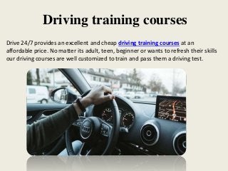 Driving training courses
Drive 24/7 provides an excellent and cheap driving training courses at an
affordable price. No matter its adult, teen, beginner or wants to refresh their skills
our driving courses are well customized to train and pass them a driving test.
 