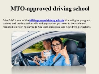 MTO-approved driving school
Drive 24/7 is one of the MTO-approved driving schools that will give you great
training and teach you the skills and approaches you need to be a safe and
responsible driver. helps you to You learn about real and new driving situations.
 