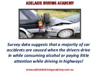 Survey data suggests that a majority of car
accidents are caused when the drivers drive
in while consuming alcohol or paying little
attention while driving in highways!
www.adelaidedrivingacademy.com.au

 