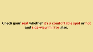 Check your seat whether it’s a comfortable spot or not
and side-view mirror also.
 
