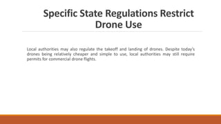 Specific State Regulations Restrict
Drone Use
Local authorities may also regulate the takeoff and landing of drones. Despite today’s
drones being relatively cheaper and simple to use, local authorities may still require
permits for commercial drone flights.
 