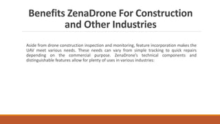 Benefits ZenaDrone For Construction
and Other Industries
Aside from drone construction inspection and monitoring, feature incorporation makes the
UAV meet various needs. These needs can vary from simple tracking to quick repairs
depending on the commercial purpose. ZenaDrone’s technical components and
distinguishable features allow for plenty of uses in various industries:
 