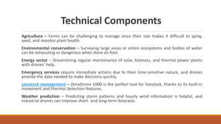 Technical Components
Agriculture – Farms can be challenging to manage since their size makes it difficult to spray,
seed, and monitor plant health.
Environmental conservation – Surveying large areas or entire ecosystems and bodies of water
can be exhausting or dangerous when done on foot.
Energy sector – Streamlining regular maintenance of solar, biomass, and thermal power plants
with drones’ help.
Emergency services require immediate actions due to their time-sensitive nature, and drones
provide the data needed to make decisions quickly.
Livestock management – ZenaDrone 1000 is the perfect tool for livestock, thanks to its built-in
movement and thermal detection features.
Weather prediction – Predicting storm patterns and hourly wind information is helpful, and
industrial drones can improve short- and long-term forecasts.
 