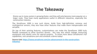 The Takeaway
Drone use in many sectors is growing faster, and they will only become more popular on a
larger scale. They have many applications useful in different industries, especially the
construction industry.
The ZenaDrone 1000 is one such drone. Aside from high-definition cameras and
multispectral sensors, they also have other features that make them indispensable and
versatile.
On top of their existing features, customizations can make the ZenaDrone 1000 truly
flexible compared to other business drones. You may also attach voltage measuring
equipment and robotic arms for special projects. To know more about ZenaDrone’s full
capabilities, visit zenadrone.com and schedule a demo today!
Source Link: https://www.zenadrone.com/an-advancement-in-the-construction-
industry/
 