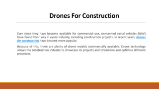 Drones For Construction
Ever since they have become available for commercial use, unmanned aerial vehicles (UAV)
have found their way in every industry, including construction projects. In recent years, drones
for construction have become more popular.
Because of this, there are plenty of drone models commercially available. Drone technology
allows the construction industry to showcase its projects and streamline and optimize different
processes.
 