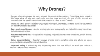 Why Drones?
Drones offer advantages for every step of the construction project. They allow users to get a
bird’s-eye view of any area and easily monitor large sections. On top of this, drones are
customizable for specific sensors or attachments to cater to users’ needs.
There are a few general reasons why project managers, architects, and site planners would find
an industrial drone essential:
Fast, on-demand images – Aerial photography and videography are helpful in many industries,
including construction.
Accurate real-time data – Regular site mapping requires accurate real-time data, which drones
are perfect for.
Better documentation – Regular surveys provide more complete data and photo or video
documentation, crucial for many industries.
Improved safety – Monitoring and inspecting areas that are difficult to reach can reduce a
worker’s exposure to accidents.
 
