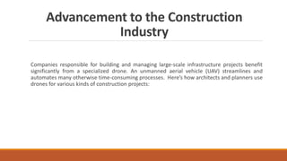 Advancement to the Construction
Industry
Companies responsible for building and managing large-scale infrastructure projects benefit
significantly from a specialized drone. An unmanned aerial vehicle (UAV) streamlines and
automates many otherwise time-consuming processes. Here’s how architects and planners use
drones for various kinds of construction projects:
 