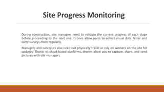 Site Progress Monitoring
During construction, site managers need to validate the current progress of each stage
before proceeding to the next one. Drones allow users to collect visual data faster and
carry surveys more regularly.
Managers and surveyors also need not physically travel or rely on workers on the site for
updates. Thanks to cloud-based platforms, drones allow you to capture, share, and send
pictures with site managers.
 
