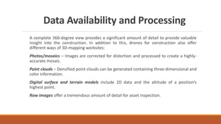 Data Availability and Processing
A complete 360-degree view provides a significant amount of detail to provide valuable
insight into the construction. In addition to this, drones for construction also offer
different ways of 3D-mapping worksites:
Photos/mosaics – Images are corrected for distortion and processed to create a highly-
accurate mosaic.
Point clouds – Densified point clouds can be generated containing three-dimensional and
color information.
Digital surface and terrain models include 2D data and the altitude of a position’s
highest point.
Raw images offer a tremendous amount of detail for asset inspection.
 