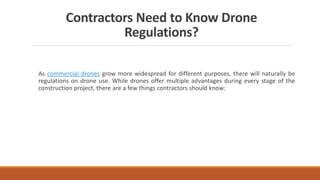 Contractors Need to Know Drone
Regulations?
As commercial drones grow more widespread for different purposes, there will naturally be
regulations on drone use. While drones offer multiple advantages during every stage of the
construction project, there are a few things contractors should know:
 