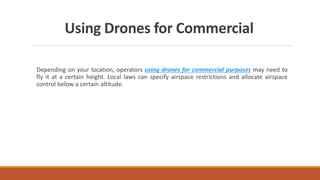 Using Drones for Commercial
Depending on your location, operators using drones for commercial purposes may need to
fly it at a certain height. Local laws can specify airspace restrictions and allocate airspace
control below a certain altitude.
 