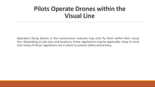 Pilots Operate Drones within the
Visual Line
Operators flying drones in the construction industry may only fly them within their visual
line. Depending on job sites and locations, these regulations may be applicable. Keep in mind
that many of these regulations are in place to protect safety and privacy.
 