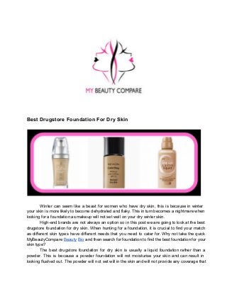 Best Drugstore Foundation For Dry Skin

Winter  can   seem  like  a  beast  for  women  who  have  dry  skin,  this  is   because  in  winter
your  skin  is  more likely to become dehydrated and flaky. This  in turn becomes a nightmare when
looking for a foundation as makeup will not set well on your dry winter skin.
High­end  brands  are  not  always  an  option  so  in  this  post we are going to look at the best
drugstore  foundation  for  dry  skin. When  hunting  for  a  foundation,  it is  crucial  to  find  your  match
as  different  skin  types  have  different  needs  that  you  need  to  cater for.  Why  not  take  the  quick
MyBeautyCompare  Beauty  Bio and then search for  foundation to find the best foundation  for your
skin type?
The  best  drugstore  foundation  for  dry  skin  is  usually  a   liquid   foundation  rather  than  a
powder.  This  is   because  a  powder  foundation  will  not   moisturise  your  skin  and  can  result  in
looking  flushed  out.  The  powder  will  not  set  will in the skin and will  not provide any coverage that

 