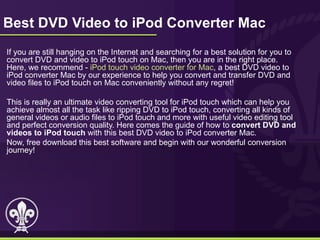 Best DVD Video to iPod Converter Mac
If you are still hanging on the Internet and searching for a best solution for you to
convert DVD and video to iPod touch on Mac, then you are in the right place.
Here, we recommend - iPod touch video converter for Mac, a best DVD video to
iPod converter Mac by our experience to help you convert and transfer DVD and
video files to iPod touch on Mac conveniently without any regret!

This is really an ultimate video converting tool for iPod touch which can help you
achieve almost all the task like ripping DVD to iPod touch, converting all kinds of
general videos or audio files to iPod touch and more with useful video editing tool
and perfect conversion quality. Here comes the guide of how to convert DVD and
videos to iPod touch with this best DVD video to iPod converter Mac.
Now, free download this best software and begin with our wonderful conversion
journey!
 
