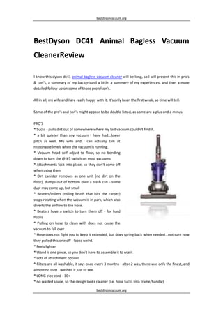 bestdysonvacuum.org




BestDyson DC41 Animal Bagless Vacuum
CleanerReview

I know this dyson dc41 animal bagless vacuum cleaner will be long, so I will present this in pro's
& con's, a summary of my background a little, a summery of my experiences, and then a more
detailed follow up on some of those pro's/con's.

All in all, my wife and I are really happy with it. It's only been the first week, so time will tell.

Some of the pro's and con's might appear to be double listed, as some are a plus and a minus.

PRO'S
* Sucks - pulls dirt out of somewhere where my last vacuum couldn't find it.
* a bit quieter than any vacuum I have had...lower
pitch as well. My wife and I can actually talk at
reasonable levels when the vacuum is running.
* Vacuum head self adjust to floor, so no bending
down to turn the @!#$ switch on most vacuums.
* Attachments lock into place, so they don't come off
when using them
* Dirt canister removes as one unit (no dirt on the
floor), dumps out of bottom over a trash can - some
dust may come up, but small
* Beaters/rollers (rolling brush that hits the carpet)
stops rotating when the vacuum is in park, which also
diverts the airflow to the hose.
* Beaters have a switch to turn them off - for hard
floors
* Pulling on hose to clean with does not cause the
vacuum to fall over
* Hose does not fight you to keep it extended, but does spring back when needed...not sure how
they pulled this one off - looks weird.
* Feels lighter
* Wand is one piece, so you don't have to assemble it to use it
* Lots of attachment options
* Filters are all washable, it says once every 3 months - after 2 wks, there was only the finest, and
almost no dust...washed it just to see.
* LONG elec cord - 30+
* no wasted space, so the design looks cleaner (i.e. hose tucks into frame/handle)

                                           bestdysonvacuum.org
 