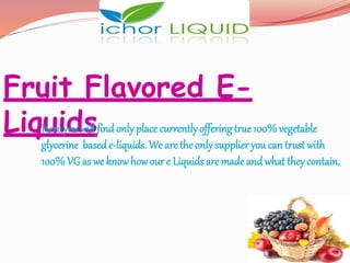Fruit Flavored E-
LiquidsHere you will findonly place currentlyoffering true 100% vegetable
glycerine basede-liquids. We are the only supplier you can trust with
100% VGas we knowhow our e Liquids are made and what they contain.
 