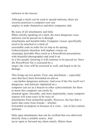 malware to the masses.
Although e-mails can be used to spread malware, there are
security practices a computer user can
employ to make themselves and their computers safe.
Be wary of all attachments and links
When strictly speaking of e-mail, the most dangerous ways
malware can be passed on is through
attachments and harmful links. Computer viruses specifically
need to be attached to a form of
executable code in order for its trap to be sprung.
Cybercriminals therefore will implant viruses on
seemingly desirable files (such as a PowerPoint presentation
with beautiful photography) and send it on
to a few people, knowing it will continue to be passed on. Once
the PowerPoint file is executed by a
target, the virus will be executed as well, and begin to do its
damage.
This brings up two points. First, any attachment – especially
ones that have been forwarded on and on
– can harbor dangerous malware. And even if the file itself isn’t
dangerous, and malware implanted on a
computer can act as a beacon to other cybercriminals for them
to know this computer can easily be
attacked again. Secondly, and more importantly, many computer
experts will warn users to be wary of
attachments from unfamiliar people. However, the fact that e-
mails that come from friends – whether
forwarded on purpose or because of a virus – can in fact contain
malware.
Only open attachments that can be verified that was delivered
directly from a reliable source. And
never open or forward any chain emails. Delete them
 