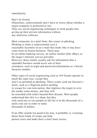 immediately.
Don’t be fooled
Oftentimes, cybercriminals don’t have to worry about whether a
target computer is protected or not.
They use social engineering techniques to trick people into
giving up their private information without
any malicious software.
Most commonly in e-mail form, this comes in phishing.
Phishing is when a cybercriminal uses a
reasonable facsimile of an e-mail that looks like it may have
come from an honest business. These may
be an online banking service, an online retailer (like eBay), or
the target’s Internet service provider.
However, these emails usually ask for information that a
reputable business would never ask of their
customers, such as login and password information or a Social
Security number.
Other types of social engineering such as 419 Scams operate in
much the same way, except they
aren’t as polished as phishing. These scams send out farcical e-
mails, such as a Nigerian prince needing
to escape his war-torn nation, that implores the target to wire
the sender some money, and they will
be rewarded with riches beyond their dreams. Most people
understand that this is a sham, but they
only need one or two people to fall for it in the thousands of e-
mails sent out in order to make
thousands of dollars.
If an offer sounds too good to be true, it probably is. Learning
about these kinds of scams can help
protect users and make their e-mail more secure.
 