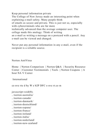 Keep personal information private
The College of New Jersey made an interesting point when
explaining e-mail safety. Many people think
of emails as secure and private. This is just not so, especially
with cybercriminals who are far more
technically advanced than the average computer user. The
college made this analogy: Think of writing
an e-mail as writing a message on a postcard with a pencil. Any
e-mail can be viewed and changed.
Never put any personal information in any e-mail, even if the
recipient is a reliable source.
Norton AntiVirus
Home | Norton Comparison | Norton Q&A | Security Resource
Center | Customer Testimonials | Tools | Norton Coupons | A
bout NA V Center
International
co nve rte d by W e b2P DFC o nve rt.co m
javascript:void(0);
../norton-australia/
../norton-canada/
../norton-danmark/
../norton-deutschland/
../norton-espana/
../norton-france/
../norton-ireland/
../norton-italia/
../norton-nederland/
../norton-new-zealand/
 