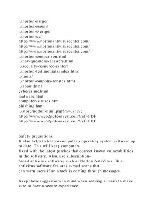 ../norton-norge/
../norton-suomi/
../norton-sverige/
../norton-uk/
http://www.nortonantiviruscenter.com/
http://www.nortonantiviruscenter.com/
http://www.nortonantiviruscenter.com/
../norton-comparison.html
../nav-questions-answers.html
../security-resource-center/
../norton-testimonials/index.html
../tools/
../norton-coupons-rebates.html
../about.html
cybercrime.html
malware.html
computer-viruses.html
phishing.html
../store/norton-html.php?m=usnavc
http://www.web2pdfconvert.com?ref=PDF
http://www.web2pdfconvert.com?ref=PDF
Safety precautions
It also helps to keep a computer’s operating system software up
to date. This will keep computers
fixed with the latest patches that correct known vulnerabilities
in the software. Also, use subscription-
based antivirus software, such as Norton AntiVirus. This
antivirus software features e-mail scans that
can warn users if an attack is coming through messages.
Keep these suggestions in mind when sending e-mails to make
sure to have a secure experience.
 