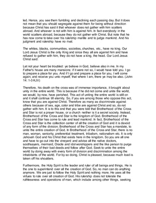 led. Hence, you see them fumbling and declining each passing day. But it does
not mean that you should segregate against them for being without direction
because Christ has said it that whoever does not gather with him scatters
abroad. And whoever is not with him is against him. In fact everybody in the
world scatters abroad, because they do not gather with Christ. But note that he
has now come to take over his rulership mantle and to judge mankind. And his
judgment and rulership have no rival.
The whites, blacks, communities, societies, churches, etc., have no king. Our
Lord Jesus Christ is the only King and since they all are against him and have
refused to gather with him, they do not have a king, the head. Our Lord Jesus
Christ said:
Let not your heart be troubled: ye believe in God, believe also in me. In my
Father's house are many mansions: if it were not so, I would have told you. I go
to prepare a place for you. And if I go and prepare a place for you, I will come
again, and receive you unto myself; that where I am, there ye may be also. ( nhoJ
41 : 3-1 KJV)
Therefore, his death on the cross was of immense importance, it brought about
unity in the entire world. This is because if he did not come and unite the world,
we would, by now, have perished. This act of uniting the entire world is still on
and it shall continue till eternity. So, if you are among those who oppose this act,
know that you are against Christ. Therefore as many as discriminate against
others because of sex, age, color and tribe are against Christ and so, do not
gather with him. It is to this end that you were told that Brotherhood of the Cross
and Star is not a prayer house, or a church neither is it a secret society. Instead,
Brotherhood of the Cross and Star is the kingdom of God. Brotherhood of the
Cross and Star has come to rule and lead mankind. In fact, Brotherhood of the
Cross and Star is the collection center of all the creation of God and it is devoid
of any form of the division. Brotherhood of the Cross and Star has a mandate, to
unite the entire creation of God. In Brotherhood of the Cross and Star, there is no
man, woman, seniority, preferential treatment, tribalism, nationalism etc. It is only
Jehovah God and his Christ that exists here in the kingdom. So you are all one
and have to go out into the vineyard and advise all the native doctors,
soothsayers, mermaid, Oracle and idol worshippers and the like person to purge
themselves of their bad deeds and follow after God. Seek to unite the entire
world by doing away with every form of division and discrimination among the
inhabitants of the world. For by so doing, Christ is pleased, because much load is
taken off his shoulders.
Furthermore, the Holy Spirit is the leader and ruler of all beings and things. He is
the one to superintend over all the creation of God. So, no man can do anything
anymore. We are just to follow the Holy Spirit and nothing more. He uses all the
virtues to rule over all creation of God. His rulership does not tolerate the
ruthlessness and operations of man, which include among other things, seeking
 