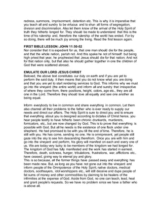 redress, summons, imprisonment, detention etc. This is why it is imperative that
you teach all and sundry to be virtuous and to shun all forms of segregation,
division and discrimination. Also let them know of the arrival of the Holy Spirit of
truth they hitherto longed for. They should be made to understand that this is the
time of his rulership and, therefore the rulership of the world has ended. For by
so doing, there will be much joy among the living. Read the first lesson again.
FIRST BIBLE LESSON: JOHN 11:50-52
Nor consider that it is expedient for us, that one man should die for the people,
and that the whole nation, perish not. And this spake he not of himself: but being
high priest that year, he prophesied that Jesus should die for that nation; And not
for that nation only, but that also he should gather together in one the children of
God that were scattered abroad.
EMULATE OUR LORD JESUS CHRIST
Beloved, the above text constitutes our duty on earth and if you are yet to
perform the said duty, it then means that you do not know what you are doing
and that you are yet to start rendering services to God. This informs why we must
go into the vineyard (the entire world) and inform all and sundry that irrespective
of where they come from, there positions, height, colors, age etc., they are all
one in the Lord. Therefore they should love all equally and see one another as
being equal.
Inform everybody to live in common and share everything in common. Let them
also channel all their problems to the father who is ever ready to supply our
needs and direct our affairs. The Holy Spirit is sure to direct you and to ensure
that everything about you is designed according to dictates of Christ hence, you
hear people testify to have hitherto been chronic drunkards, murderers,
fornicators, etc., but are now changed by God. This is to prove that everything is
possible with God. But all he needs is the existence of one flock under one
shepherd. He had promised to be with you till the end of time. Therefore, he is
still with you. He has come, sending no one. He is omnipresent, yet people still
gaze into the sky to see him descending therefrom. Once you are with him and
go into the vineyard and perform, his glory will manifest on each and every one of
us. We are today very lucky to be members of the kingdom we had longed for.
The kingdom of God has fully manifested and the work has started in earnest.
Therefore, death, sickness, hunger, tribulations, frustrations, war, afflictions etc.,
have ceased, giving way to eternal joy and glory.
This is so because, all the former things have passed away and everything has
been made new. But, as long as you have not gone out into the vineyard and
inform people of the Omnipotence of the Holy Spirit, native doctors, medical
doctors, soothsayers, idol worshippers etc., will still deceive and dupe people of
fat sums of money and other commodities by claiming to be healers of the
infirmities at the expense of God. Aside from God, no one can teach, lead, heal
and grant people's requests. So we have no problem since we have a father who
is above all.
 
