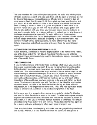 The only mandate for us to accomplish is to go into the world and inform people
of God's existence on earth and also unite them with the spirit of oneness. Do not
let this mandate appear impossible and; or difficult, for it is imperative that all
most worship God. See Romans 13:11. From what you have read from this text,
you should know that you do not have to force people to embrace you and the
word of God you impart to them. Just go out and preach to them so as to be
justified. For as far as you are with him, he is with you and as you gather with
him, he also gathers with you. Once your services please God, he is bound to
use you for greater feats. He is always with you to instruct you on what to do and
to change people when he deems fit. So avoid all forms of discrimination,
segregation and distinction. Do not judge people in their churches. Do not impute
sins on people or churches, because everything is pure since the father has
come by himself without sending anyone, to make all the things that were
hitherto impossible and difficult, possible and easy. Read the second lesson
again.
SECOND BIBLE LESSON: MATTHEW 28:19-20
Go ye therefore, and teach all nations, baptizing them in the name of the Father,
and of the Son, and of the Holy Ghost: Teaching them to observe all things
whatsoever I have commanded you: and, lo, I am with you always, even unto the
end of the world. Amen.
THE COMMISSION
If you do not come here and imbibe these teachings, what would you preach to
the people you meet in the vineyard? If you do not come here to be shown the
light with which you must move, how would you go about accomplishing the
above task? You are commissioned to go and teach people all the things he had
commanded you. He commanded you to be virtuous, righteous and to ascertain
in you that he is sufficient to you. As such, you should not lament, weep, be
sorrowful and look desolate. And these too must you go out and teach all the
inhabitants of the world what you have received in the vineyard. When our Lord
Jesus Christ came to reconcile man with God through the blood he shed on the
cross of Calvary, he came in the flesh and was known by all. Since after his
resurrection, he is no longer known in the flesh. Thus, The Holy Spirit that dwells
in you is omnipresent. And there is no need seeking for him in the flesh.
In the same vein, it is wrong to direct people to come to 34, Ambo St., Calabar
and see the father face-to-face so as to be saved. For when ever anyone accepts
baptism and confesses his sins, he is one with him and he becomes sufficient to
the person. It is time you all refrained from all manners of sinfulness. You should
also stop doing things out of your own volition. Always listen to the Holy Spirit for
he is always with you and ready to effect every good change in you.
Your work is to follow him sheepishly and make sure the gospel is imparted to all
and sundry. After all, it is said that the end shall not come until this gospel is
 