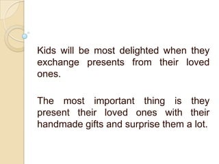 Kids will be most delighted when they
exchange presents from their loved
ones.
The most important thing is they
present their loved ones with their
handmade gifts and surprise them a lot.
 