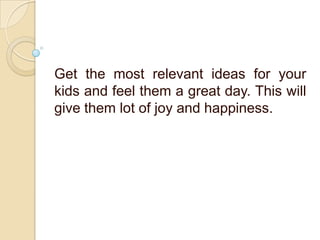 Get the most relevant ideas for your
kids and feel them a great day. This will
give them lot of joy and happiness.
 