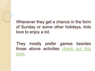 Whenever they get a chance in the form
of Sunday or some other holidays, kids
love to enjoy a lot.
They mostly prefer games besides
those above activities check out this
post.
 