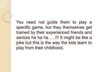 You need not guide them to play a
specific game, but they themselves get
trained by their experienced friends and
seniors ha ha ha ….!!! It might be like a
joke but this is the way the kids learn to
play from their childhood.
 