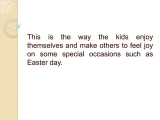 This is the way the kids enjoy
themselves and make others to feel joy
on some special occasions such as
Easter day.
 