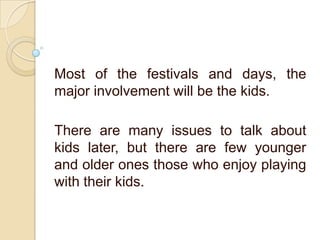 Most of the festivals and days, the
major involvement will be the kids.
There are many issues to talk about
kids later, but there are few younger
and older ones those who enjoy playing
with their kids.
 