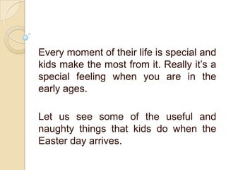 Every moment of their life is special and
kids make the most from it. Really it’s a
special feeling when you are in the
early ages.
Let us see some of the useful and
naughty things that kids do when the
Easter day arrives.
 