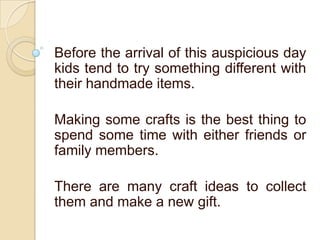 Before the arrival of this auspicious day
kids tend to try something different with
their handmade items.
Making some crafts is the best thing to
spend some time with either friends or
family members.
There are many craft ideas to collect
them and make a new gift.
 