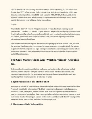 FINTECH LIMITED) and utilizing institutional Know Your Customer (KYC) and Know Your
Transaction (KYT) infrastructure. Under international Anti-Money Laundering (AML) laws,
financial payment profiles, virtual USD bank accounts (ACH, SWIFT, Fedwire), and crypto
payment card services must belong strictly to the individual or verified legal entity whose
identity documents were validated during onboarding.
DogPay
Any website, dark-web vendor, Telegram channel, or black-hat forum claiming to sell
"pre-verified," "turnkey," or "trusted" DogPay accounts is operating an illegal gray-market scam.
Acquiring financial profiles from unauthorized third-party vendors leads directly to automated
risk freezes, permanent asset forfeiture, vendor theft, and severe legal exposure under
international identity fraud laws.
This analytical breakdown exposes the structural traps of gray-market account sales, outlines
the technical fraud-detection systems used by modern payment networks, details the account
suspension lifecycle, explains the legal consequences of straw accounting, provides the official
verification framework, and presents legitimate enterprise alternatives for global merchants
and Web3 professionals.
The Gray-Market Trap: Why "Verified Vendor" Accounts
Fail
Online vendors frequently post listings on forums and social media, advertising verified
financial profiles complete with pre-activated virtual cards, attached email access, and
completed identity checks. Deconstructing how these profiles are assembled reveals why
purchasing them invariably results in total loss of funds.
1. Synthetic Identities and Identity Theft
A substantial portion of gray-market accounts sold online are created using stolen or synthetic
Personally Identifiable Information (PII). Illicit vendor networks acquire leaked passports,
national ID cards, utility bills, and tax records from dark-web repositories and online data
breaches. Automated scripts feed these compromised records into registration systems to pass
basic initial checks. Operating an account tied to stolen identity records directly entangles the
buyer in criminal identity theft and bank fraud investigations.
2. The Account Mule Vulnerability
 