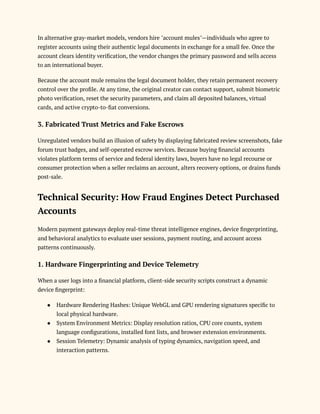 In alternative gray-market models, vendors hire "account mules"—individuals who agree to
register accounts using their authentic legal documents in exchange for a small fee. Once the
account clears identity verification, the vendor changes the primary password and sells access
to an international buyer.
Because the account mule remains the legal document holder, they retain permanent recovery
control over the profile. At any time, the original creator can contact support, submit biometric
photo verification, reset the security parameters, and claim all deposited balances, virtual
cards, and active crypto-to-fiat conversions.
3. Fabricated Trust Metrics and Fake Escrows
Unregulated vendors build an illusion of safety by displaying fabricated review screenshots, fake
forum trust badges, and self-operated escrow services. Because buying financial accounts
violates platform terms of service and federal identity laws, buyers have no legal recourse or
consumer protection when a seller reclaims an account, alters recovery options, or drains funds
post-sale.
Technical Security: How Fraud Engines Detect Purchased
Accounts
Modern payment gateways deploy real-time threat intelligence engines, device fingerprinting,
and behavioral analytics to evaluate user sessions, payment routing, and account access
patterns continuously.
1. Hardware Fingerprinting and Device Telemetry
When a user logs into a financial platform, client-side security scripts construct a dynamic
device fingerprint:
●​ Hardware Rendering Hashes: Unique WebGL and GPU rendering signatures specific to
local physical hardware.
●​ System Environment Metrics: Display resolution ratios, CPU core counts, system
language configurations, installed font lists, and browser extension environments.
●​ Session Telemetry: Dynamic analysis of typing dynamics, navigation speed, and
interaction patterns.
 